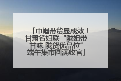 巾帼带货显成效！甘肃省妇联“陇姐带甘味 陇货优品位”端午集市圆满收官