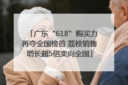 广东“618”购买力再夺全国榜首 荔枝销售增长超5倍卖向全国