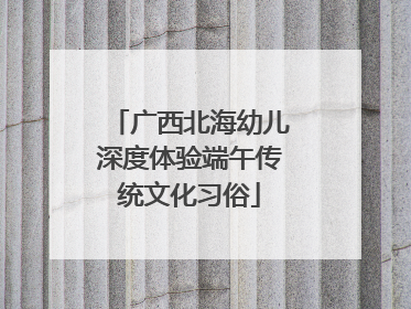 广西北海幼儿深度体验端午传统文化习俗