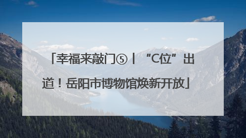 幸福来敲门⑤丨“C位”出道！岳阳市博物馆焕新开放