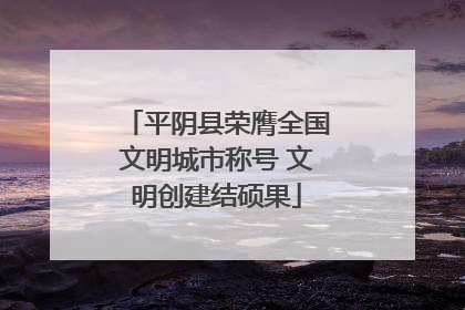 平阴县荣膺全国文明城市称号 文明创建结硕果
