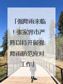 强降雨来临！张家界市严阵以待开展强降雨防范应对工作