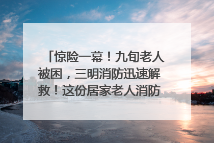 惊险一幕！九旬老人被困，三明消防迅速解救！这份居家老人消防安全指南请立刻收藏