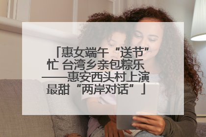惠女端午“送节”忙 台湾乡亲包粽乐——惠安西头村上演最甜“两岸对话”