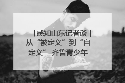 感知山东记者谈｜从“被定义”到“自定义” 齐鲁青少年书写时代新篇