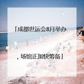 成都世运会8月举办，场馆正加快筹备
