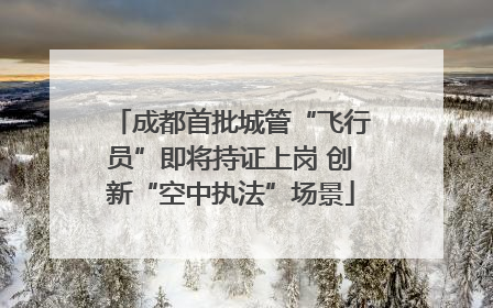 成都首批城管“飞行员”即将持证上岗 创新“空中执法”场景