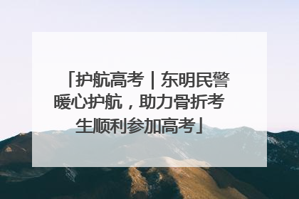 护航高考｜东明民警暖心护航，助力骨折考生顺利参加高考