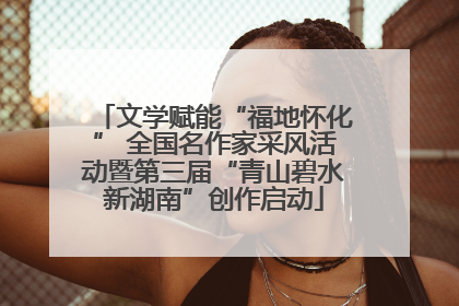 文学赋能“福地怀化” 全国名作家采风活动暨第三届“青山碧水新湖南”创作启动