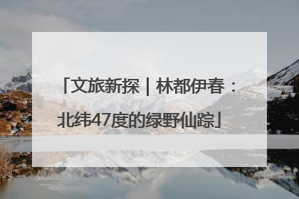 文旅新探｜林都伊春：北纬47度的绿野仙踪