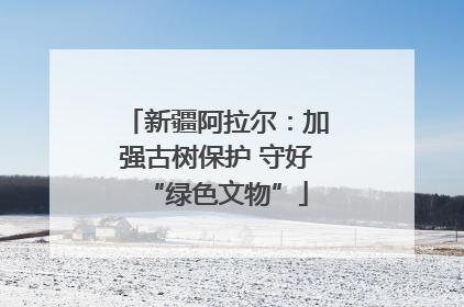 新疆阿拉尔：加强古树保护 守好“绿色文物”