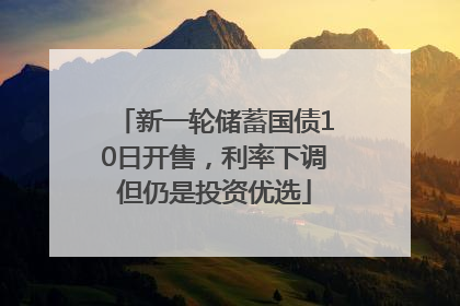 新一轮储蓄国债10日开售，利率下调但仍是投资优选