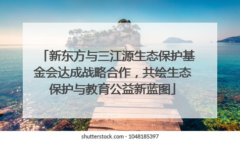 新东方与三江源生态保护基金会达成战略合作，共绘生态保护与教育公益新蓝图
