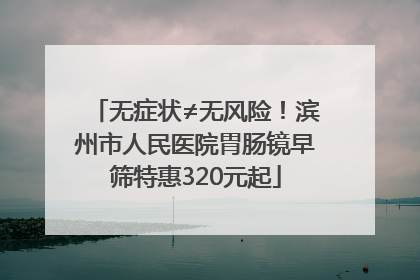 无症状≠无风险！滨州市人民医院胃肠镜早筛特惠320元起