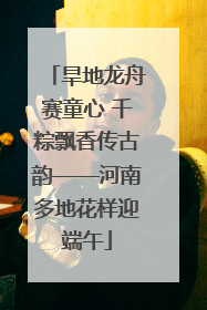 旱地龙舟赛童心 千粽飘香传古韵——河南多地花样迎端午