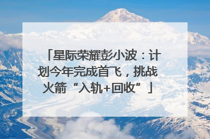 星际荣耀彭小波：计划今年完成首飞，挑战火箭“入轨+回收”
