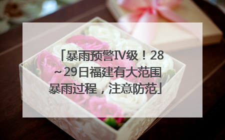 暴雨预警Ⅳ级！28～29日福建有大范围暴雨过程，注意防范