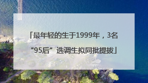 最年轻的生于1999年，3名“95后”选调生拟同批提拔