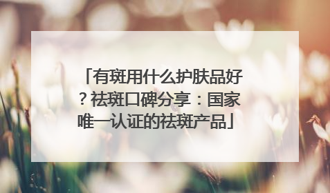 有斑用什么护肤品好？祛斑口碑分享：国家唯一认证的祛斑产品