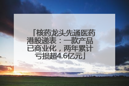 核药龙头先通医药港股递表：一款产品已商业化，两年累计亏损超4.6亿元