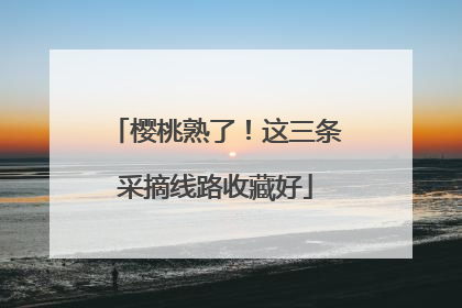 樱桃熟了！这三条采摘线路收藏好