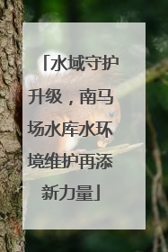 水域守护升级，南马场水库水环境维护再添新力量
