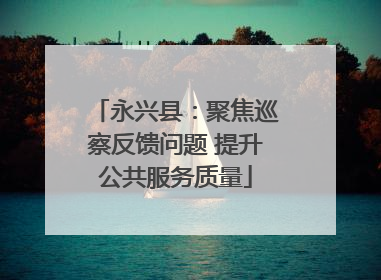 永兴县：聚焦巡察反馈问题 提升公共服务质量
