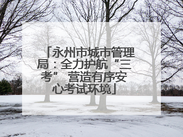 永州市城市管理局：全力护航“三考” 营造有序安心考试环境