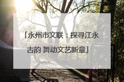 永州市文联：探寻江永古韵 舞动文艺新章