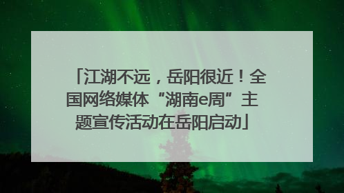 江湖不远，岳阳很近！全国网络媒体“湖南e周”主题宣传活动在岳阳启动