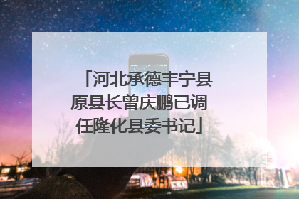河北承德丰宁县原县长曾庆鹏已调任隆化县委书记