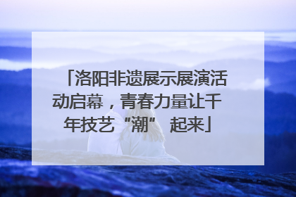洛阳非遗展示展演活动启幕，青春力量让千年技艺“潮” 起来