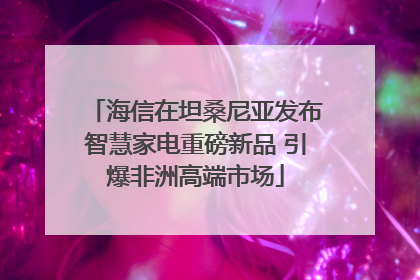 海信在坦桑尼亚发布智慧家电重磅新品 引爆非洲高端市场