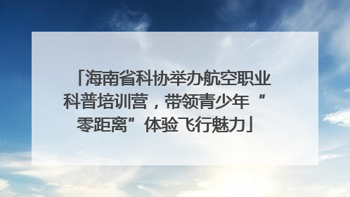 海南省科协举办航空职业科普培训营，带领青少年“零距离”体验飞行魅力