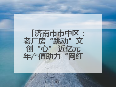 济南市市中区：老厂房“跳动”文创“心” 近亿元年产值助力“网红”变“长红”