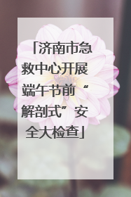 济南市急救中心开展端午节前“解剖式”安全大检查