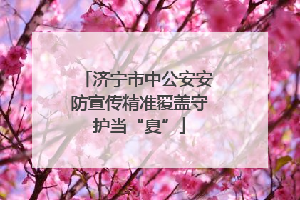 济宁市中公安安防宣传精准覆盖守护当“夏”