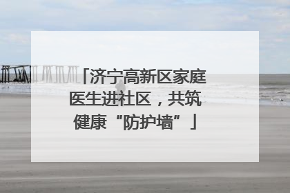 济宁高新区家庭医生进社区，共筑健康“防护墙”