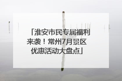 淮安市民专属福利来袭！常州7月景区优惠活动大盘点