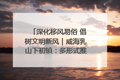 深化移风易俗 倡树文明新风｜威海乳山下初镇：多形式推进移风易俗 共筑文明和谐新风尚