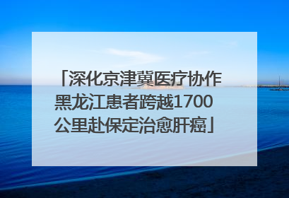 深化京津冀医疗协作 黑龙江患者跨越1700公里赴保定治愈肝癌