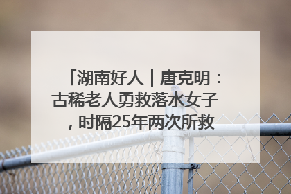 湖南好人｜唐克明：古稀老人勇救落水女子，时隔25年两次所救竟是同一人！