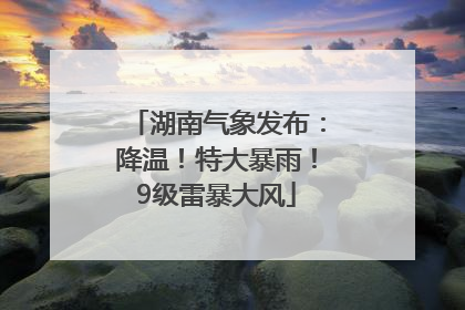 湖南气象发布：降温！特大暴雨！9级雷暴大风