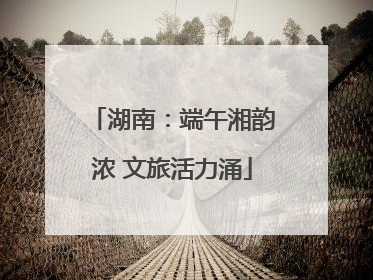 湖南：端午湘韵浓 文旅活力涌