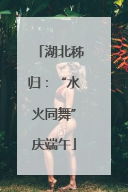 湖北秭归：“水火同舞”庆端午