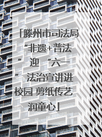 滕州市司法局 “非遗+普法” 迎 “六一” 法治宣讲进校园 剪纸传艺润童心