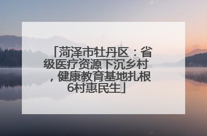 菏泽市牡丹区：省级医疗资源下沉乡村，健康教育基地扎根6村惠民生
