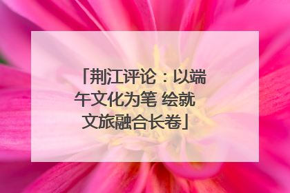 荆江评论：以端午文化为笔 绘就文旅融合长卷