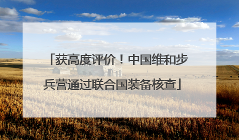 获高度评价！中国维和步兵营通过联合国装备核查