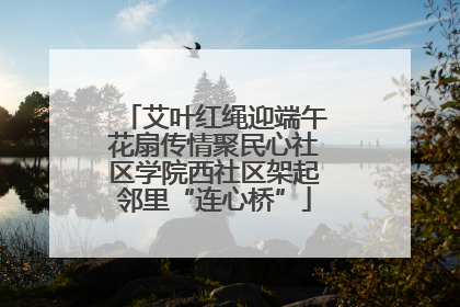 艾叶红绳迎端午花扇传情聚民心社区学院西社区架起邻里“连心桥”